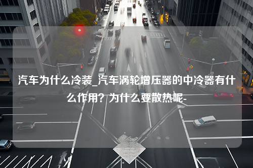 汽车为什么冷装_汽车涡轮增压器的中冷器有什么作用？为什么要散热呢-