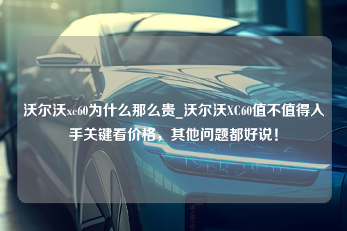 沃尔沃xc60为什么那么贵_沃尔沃XC60值不值得入手关键看价格，其他问题都好说！