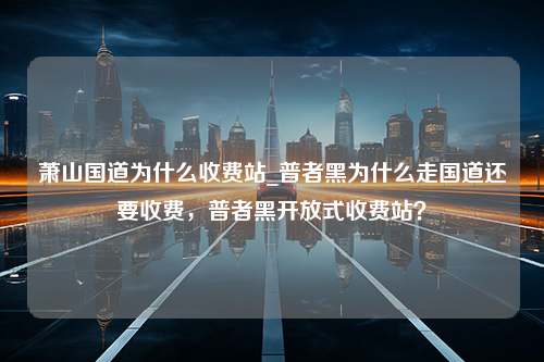 萧山国道为什么收费站_普者黑为什么走国道还要收费，普者黑开放式收费站？