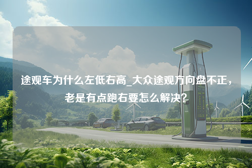 途观车为什么左低右高_大众途观方向盘不正，老是有点跑右要怎么解决？