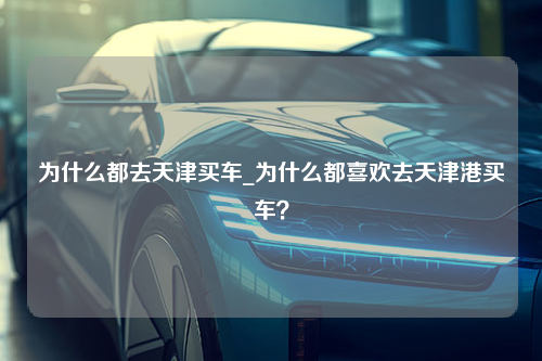 为什么都去天津买车_为什么都喜欢去天津港买车？