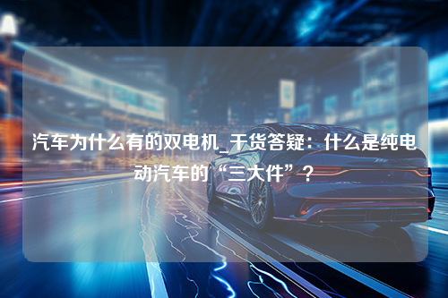 汽车为什么有的双电机_干货答疑：什么是纯电动汽车的“三大件”？