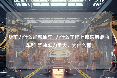 货车为什么加柴油车_为什么工程上都采用柴油车那-柴油车力量大，为什么那