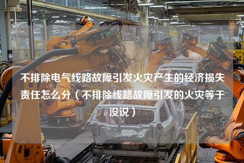 不排除电气线路故障引发火灾产生的经济损失责任怎么分（不排除线路故障引发的火灾等于没说）