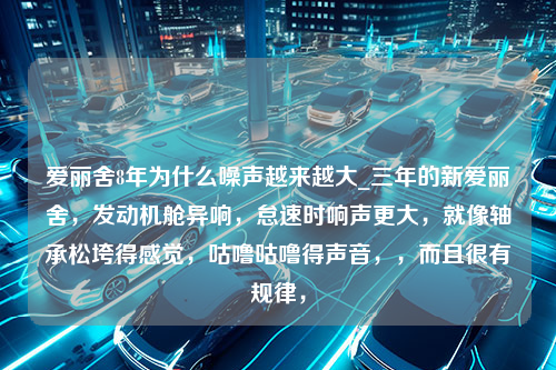 爱丽舍8年为什么噪声越来越大_三年的新爱丽舍，发动机舱异响，怠速时响声更大，就像轴承松垮得感觉，咕噜咕噜得声音，，而且很有规律，