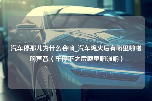 汽车停那儿为什么会响_汽车熄火后有噼里啪啦的声音（车停下之后噼里啪啦响）