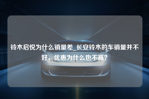 铃木启悦为什么销量差_长安铃木的车销量并不好，优惠为什么也不高？