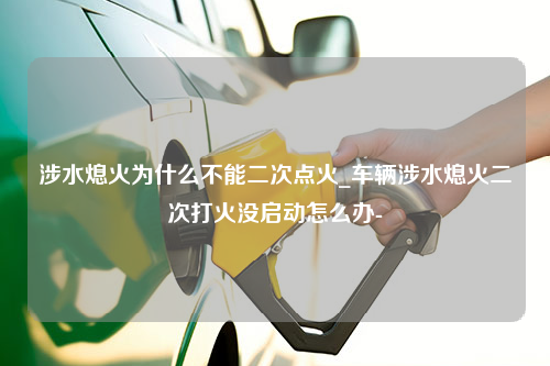 涉水熄火为什么不能二次点火_车辆涉水熄火二次打火没启动怎么办-