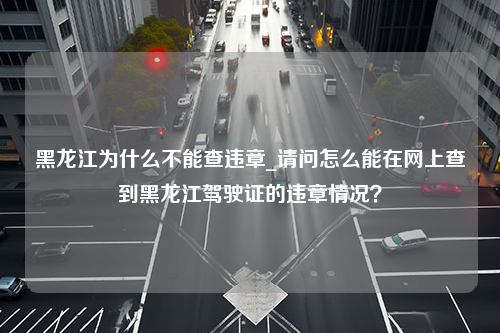 黑龙江为什么不能查违章_请问怎么能在网上查到黑龙江驾驶证的违章情况？