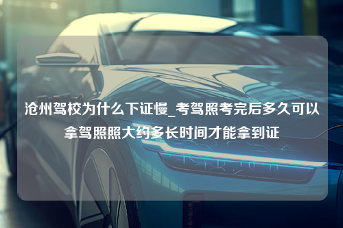 沧州驾校为什么下证慢_考驾照考完后多久可以拿驾照照大约多长时间才能拿到证