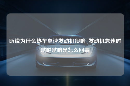 昕锐为什么热车怠速发动机很响_发动机怠速时哒哒哒响是怎么回事