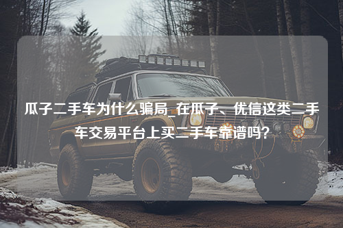 瓜子二手车为什么骗局_在瓜子、优信这类二手车交易平台上买二手车靠谱吗？