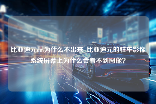 比亚迪元dm为什么不出来_比亚迪元的驻车影像系统屏幕上为什么会看不到图像？