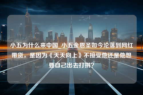 小五为什么来中国_小五金恩圣如今沦落到网红带货，是因为《天天向上》不接受他还是他想要自己出去打拼？