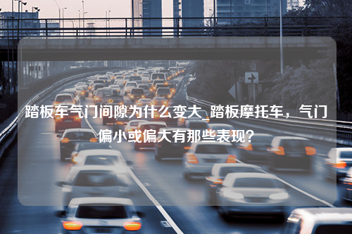 踏板车气门间隙为什么变大_踏板摩托车，气门偏小或偏大有那些表现？