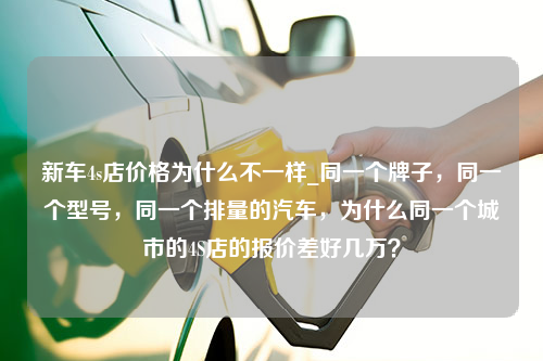 新车4s店价格为什么不一样_同一个牌子，同一个型号，同一个排量的汽车，为什么同一个城市的4S店的报价差好几万？