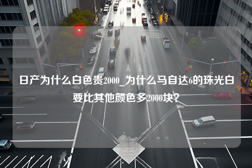 日产为什么白色贵2000_为什么马自达6的珠光白要比其他颜色多2000块？