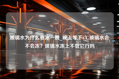 玻璃水为什么要冰一晚_晚上零下6℃玻璃水会不会冻？玻璃水冻上不管它行吗