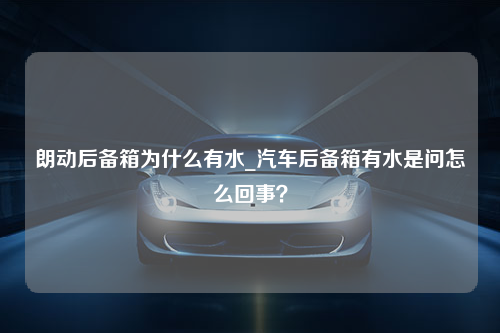 朗动后备箱为什么有水_汽车后备箱有水是问怎么回事？