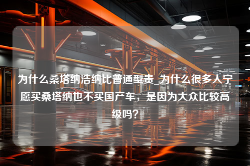 为什么桑塔纳浩纳比普通型贵_为什么很多人宁愿买桑塔纳也不买国产车，是因为大众比较高级吗？