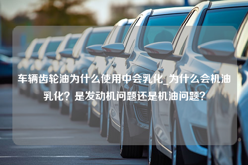 车辆齿轮油为什么使用中会乳化_为什么会机油乳化？是发动机问题还是机油问题？