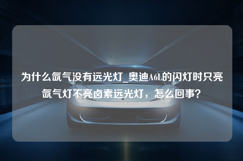 为什么氙气没有远光灯_奥迪A6L的闪灯时只亮氙气灯不亮卤素远光灯，怎么回事？