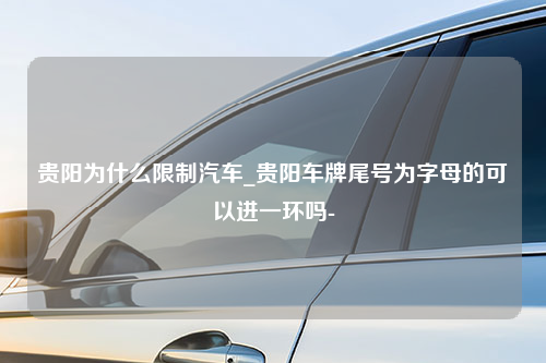 贵阳为什么限制汽车_贵阳车牌尾号为字母的可以进一环吗-