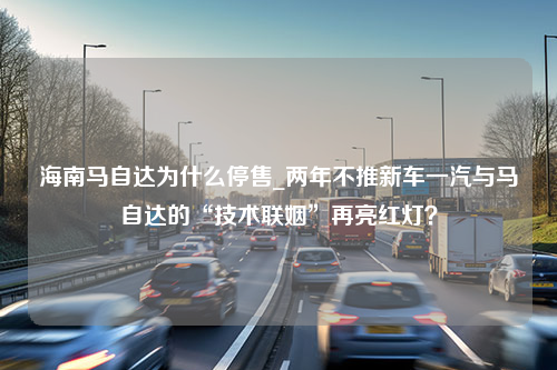 海南马自达为什么停售_两年不推新车一汽与马自达的“技术联姻”再亮红灯？