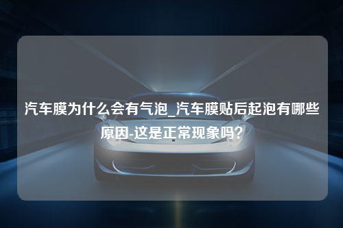 汽车膜为什么会有气泡_汽车膜贴后起泡有哪些原因-这是正常现象吗？