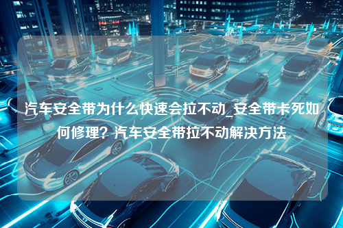 汽车安全带为什么快速会拉不动_安全带卡死如何修理？汽车安全带拉不动解决方法