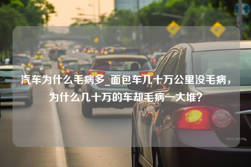 汽车为什么毛病多_面包车几十万公里没毛病，为什么几十万的车却毛病一大堆？