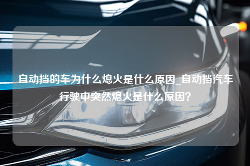 自动挡的车为什么熄火是什么原因_自动挡汽车行驶中突然熄火是什么原因？