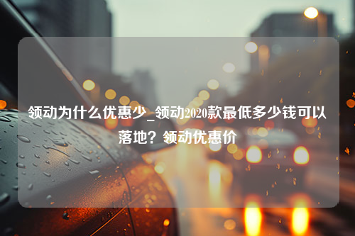 领动为什么优惠少_领动2020款最低多少钱可以落地？领动优惠价