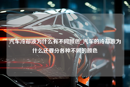 汽车冷却液为什么有不同颜色_汽车的冷却液为什么还要分各种不同的颜色