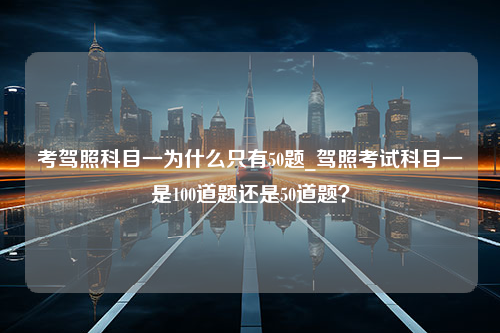 考驾照科目一为什么只有50题_驾照考试科目一是100道题还是50道题？