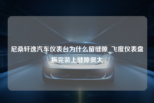 尼桑轩逸汽车仪表台为什么留缝隙_飞度仪表盘拆完装上缝隙很大