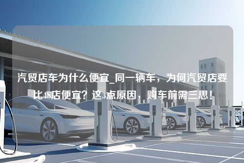 汽贸店车为什么便宜_同一辆车，为何汽贸店要比4S店便宜？这3点原因，购车前需三思！