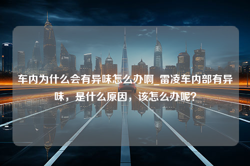 车内为什么会有异味怎么办啊_雷凌车内部有异味，是什么原因，该怎么办呢？