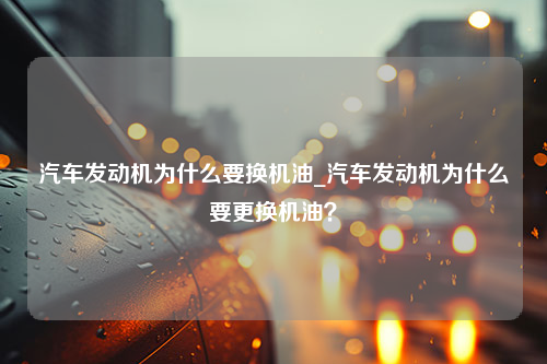 汽车发动机为什么要换机油_汽车发动机为什么要更换机油？