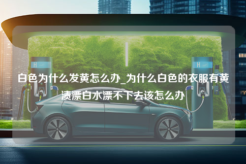 白色为什么发黄怎么办_为什么白色的衣服有黄渍漂白水漂不下去该怎么办