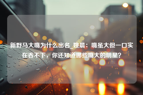 新野马大嘴为什么出名_姚晨：嘴虽大但一口实在吞不下，你还知道哪些嘴大的明星？