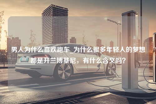 男人为什么喜欢跑车_为什么很多年轻人的梦想都是开兰博基尼，有什么含义吗？