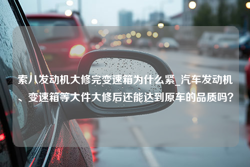 索八发动机大修完变速箱为什么紧_汽车发动机、变速箱等大件大修后还能达到原车的品质吗？