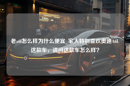 老a6l怎么样为什么便宜_家人特别喜欢奥迪A6L这款车，请问这款车怎么样？