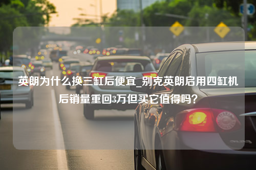 英朗为什么换三缸后便宜_别克英朗启用四缸机后销量重回3万但买它值得吗？